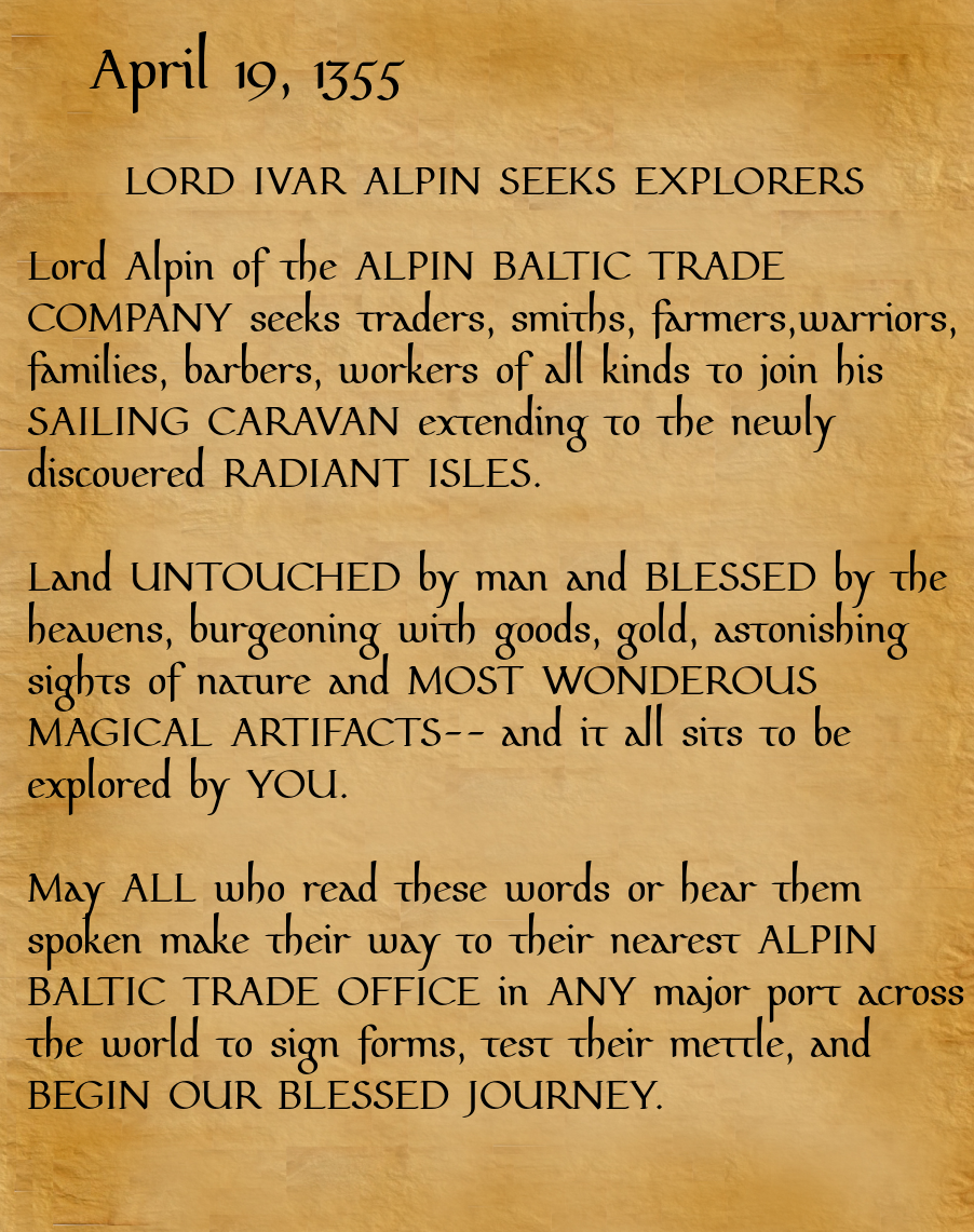 April 19, 1355. LORD IVAR ALPIN SEEKS EXPLORERS. Lord Alpin of the ALPIN BALTIC TRADE COMPANY seeks traders, smiths, farmers, warriors, families, barbers, workers of all kinds to join his SAILING CARAVAN extending to the newly discovered RADIANT ISLES.Land UNTOUCHED by man and BLESSED by the heavens, burgeoning with goods, gold, astonishing sights of nature and MOST WONDEROUS MAGICAL ARTIFACTS-- and it all sits to be explored by YOU. May ALL who read these words or hear them spoken make their way to the nearest ALPIN BALTIC TRADE OFFICE in ANY major port across the world to sign forms, test their mettle, and BEGIN OUR BLESSED JOURNEY.